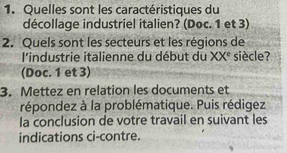 Quelles sont les caractéristiques du 
décollage industriel italien? (Doc. 1 et 3) 
2. Quels sont les secteurs et les régions de 
l'industrie italienne du début du XX^e siècle? 
(Doc. 1 et 3) 
3. Mettez en relation les documents et 
répondez à la problématique. Puis rédigez 
la conclusion de votre travail en suivant les 
indications ci-contre.