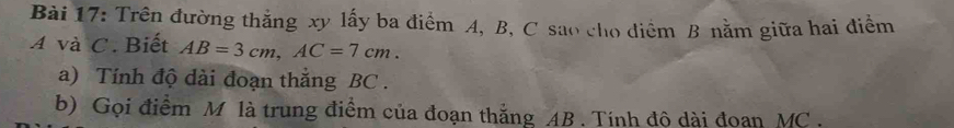 Trên đường thắng xy lấy ba điểm A, B, C sao cho điểm B nằm giữa hai điểm 
A và C. Biết AB=3cm, AC=7cm. 
a) Tính độ dài đoạn thắng BC. 
b) Gọi điểm M là trung điểm của đoạn thắng AB. Tính đô dài đoan MC.