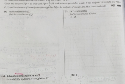 Given the distance PQ=10 units and PQ= 1/2 RS, and both are parallel to y-axis. If the midpoint of straight line PO
(2,1) and the distance of the midpoint of straight line PQ to the midpoint of straight line RS is 5 units to the left. TPS MBAT 
(e) cari koordänat titik 
(a) cari koordinat titik Ω. find the coordinates of Q
find the coordinates of point (i) R
(b) hitung titik tengah garis lurus RS. (ii) $
calculate the midpoint of straight line RS