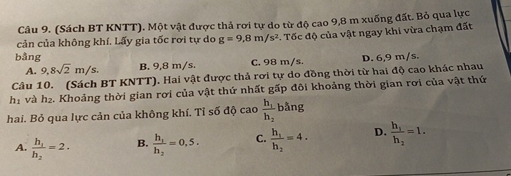 (Sách BT KNTT). Một vật được thả rơi tự do từ độ cao 9,8 m xuống đất. Bỏ qua lực
cản của không khí. Lấy gia tốc rơi tự do g=9, 8m/s^2 *. Tốc độ của vật ngay khi vừa chạm đất
bằng D. 6,9 m/s.
A. 9,8sqrt(2)m/s. B. 9,8 m/s. C. 98 m/s.
Câu 10. (Sách BT KNTT). Hai vật được thả rơi tự do đồng thời từ hai độ cao khác nhau
h1 và h₂. Khoảng thời gian rơi của vật thứ nhất gấp đôi khoảng thời gian rơi của vật thứ
hai. Bỏ qua lực cản của không khí. Tỉ số độ cao frac h_1h_2 bằng
A. frac h_1h_2=2. B. frac h_1h_2=0,5. C. frac h_1h_2=4. D. frac h_1h_2=1.