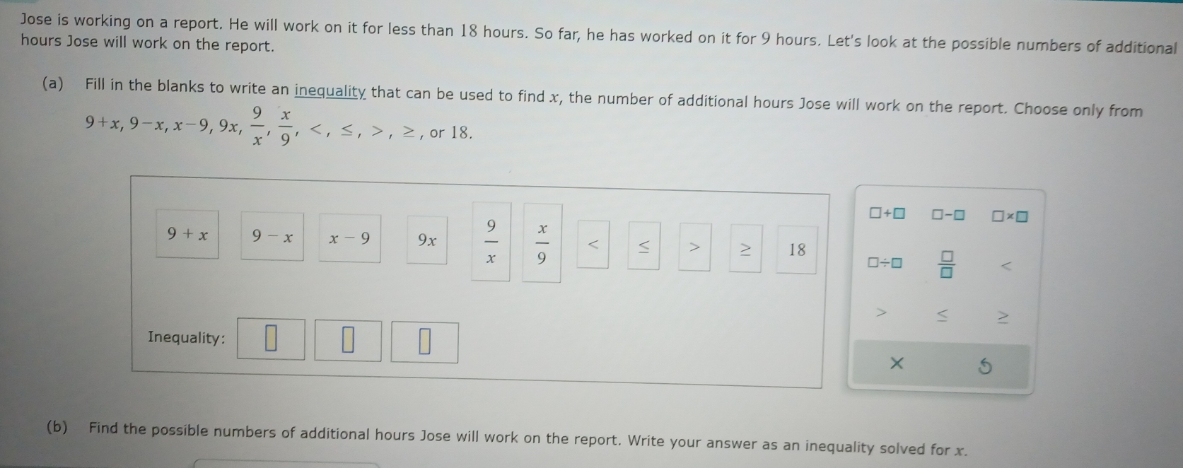 Jose is working on a report. He will work on it for less than 18 hours. So far, he has worked on it for 9 hours. Let's look at the possible numbers of additional
hours Jose will work on the report. 
(a) Fill in the blanks to write an inequality that can be used to find x, the number of additional hours Jose will work on the report. Choose only from
9+x, 9-x, x-9, 9x,  9/x ,  x/9 , , ≤ , , ≥ , or 18.
□ +□ □ -□ □ * □
9+x 9-x x-9 9x  9/x   x/9  < > > 18
□ / □  □ /□  
Inequality: × 5
(b) Find the possible numbers of additional hours Jose will work on the report. Write your answer as an inequality solved for x.