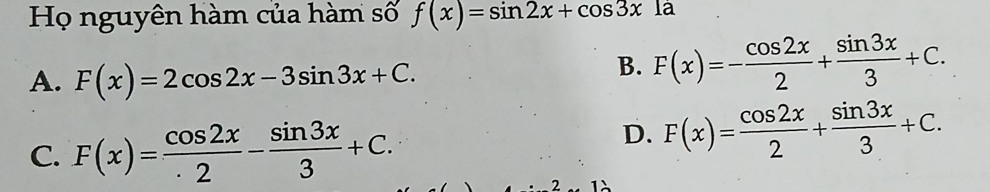 Họ nguyên hàm của hàm số f(x)=sin 2x+cos 3xla
A. F(x)=2cos 2x-3sin 3x+C.
B. F(x)=- cos 2x/2 + sin 3x/3 +C.
C. F(x)= cos 2x/· 2 - sin 3x/3 +C.
D. F(x)= cos 2x/2 + sin 3x/3 +C. 
2