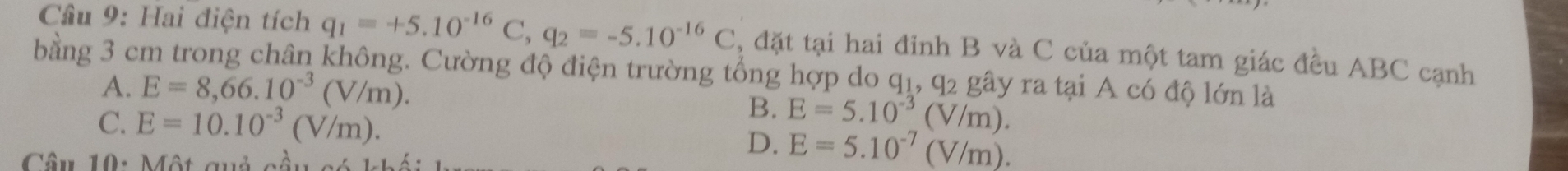 Hai điện tích q_1=+5.10^(-16)C, q_2=-5.10^(-16)C , đặt tại hai đinh B và C của một tam giác đều ABC cạnh
bằng 3 cm trong chân không. Cường độ điện trường tổng hợp do ở q_1, q_2 gây ra tại A có độ lớn là
A. E=8,66.10^(-3)(V/m).
C. E=10.10^(-3)(V/m).
B. E=5.10^(-3)(V/m). 
Câu 10: Một quả cầu có 1
D. E=5.10^(-7)(V/m).