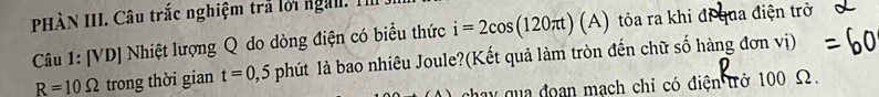 HÀN III. Câu trắc nghiệm trả lới nga I 
Câu 1: [VD] Nhiệt lượng Q do dòng điện có biểu thức i=2cos (120π t)(A) tỏa ra khi đi qua điện trở
R=10Omega trong thời gian t=0,5 phút là bao nhiêu Joule?(Kết quả làm tròn đến chữ số hàng đơn vị) 
chay qua đoạn mạch chỉ có điện trở 100 Ω.