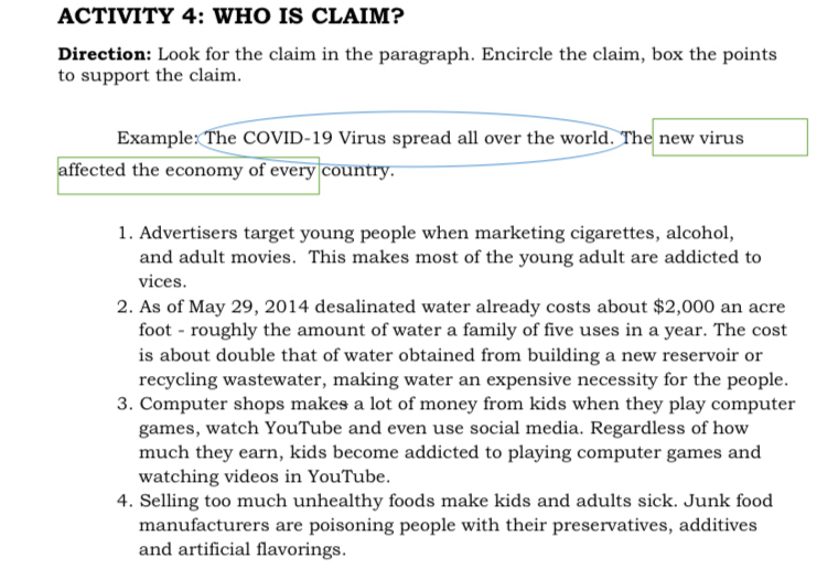 ACTIVITY 4: WHO IS CLAIM? 
Direction: Look for the claim in the paragraph. Encircle the claim, box the points 
to support the claim. 
Example: The COVID-19 Virus spread all over the world. The new virus 
affected the economy of every country. 
1. Advertisers target young people when marketing cigarettes, alcohol, 
and adult movies. This makes most of the young adult are addicted to 
vices. 
2. As of May 29, 2014 desalinated water already costs about $2,000 an acre 
foot - roughly the amount of water a family of five uses in a year. The cost 
is about double that of water obtained from building a new reservoir or 
recycling wastewater, making water an expensive necessity for the people. 
3. Computer shops makes a lot of money from kids when they play computer 
games, watch YouTube and even use social media. Regardless of how 
much they earn, kids become addicted to playing computer games and 
watching videos in YouTube. 
4. Selling too much unhealthy foods make kids and adults sick. Junk food 
manufacturers are poisoning people with their preservatives, additives 
and artificial flavorings.