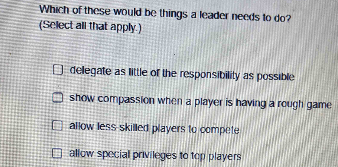 Which of these would be things a leader needs to do?
(Select all that apply.)
delegate as little of the responsibility as possible
show compassion when a player is having a rough game
allow less-skilled players to compete
allow special privileges to top players