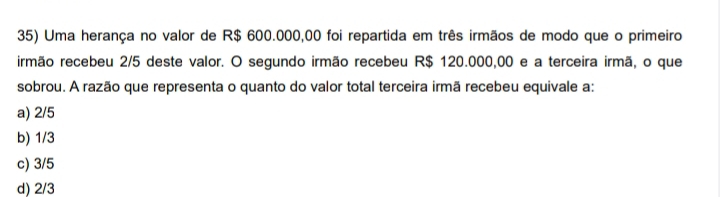 Uma herança no valor de R$ 600.000,00 foi repartida em três irmãos de modo que o primeiro
irmão recebeu 2/5 deste valor. O segundo irmão recebeu R$ 120.000,00 e a terceira irmã, o que
sobrou. A razão que representa o quanto do valor total terceira irmã recebeu equivale a:
a) 2/5
b) 1/3
c) 3/5
d) 2/3