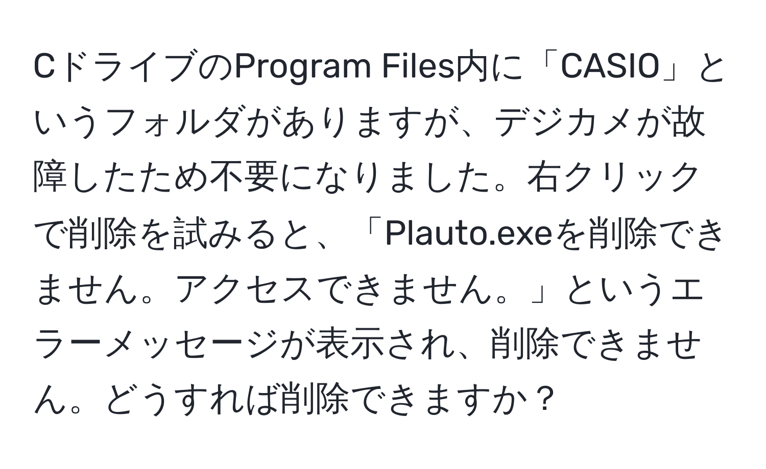 CドライブのProgram Files内に「CASIO」というフォルダがありますが、デジカメが故障したため不要になりました。右クリックで削除を試みると、「Plauto.exeを削除できません。アクセスできません。」というエラーメッセージが表示され、削除できません。どうすれば削除できますか？