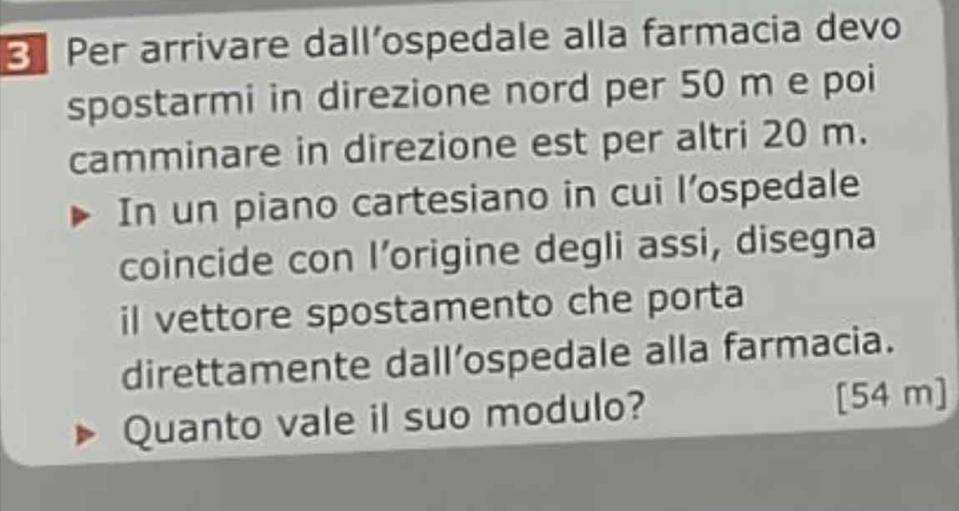 Per arrivare dall’ospedale alla farmacia devo 
spostarmi in direzione nord per 50 m e poi 
camminare in direzione est per altri 20 m. 
In un piano cartesiano in cui l’ospedale 
coincide con I’origine degli assi, disegna 
il vettore spostamento che porta 
direttamente dall’ospedale alla farmacia. 
Quanto vale il suo modulo? [ 54 m ]