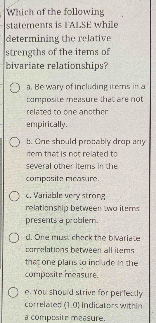 Which of the following
statements is FALSE while
determining the relative
strengths of the items of
bivariate relationships?
a. Be wary of including items in a
composite measure that are not
related to one another
empirically.
b. One should probably drop any
item that is not related to
several other items in the
composite measure.
c. Variable very strong
relationship between two items
presents a problem.
d. One must check the bivariate
correlations between all items
that one plans to include in the
composite measure.
e. You should strive for perfectly
correlated (1.0) indicators within
a composite measure.