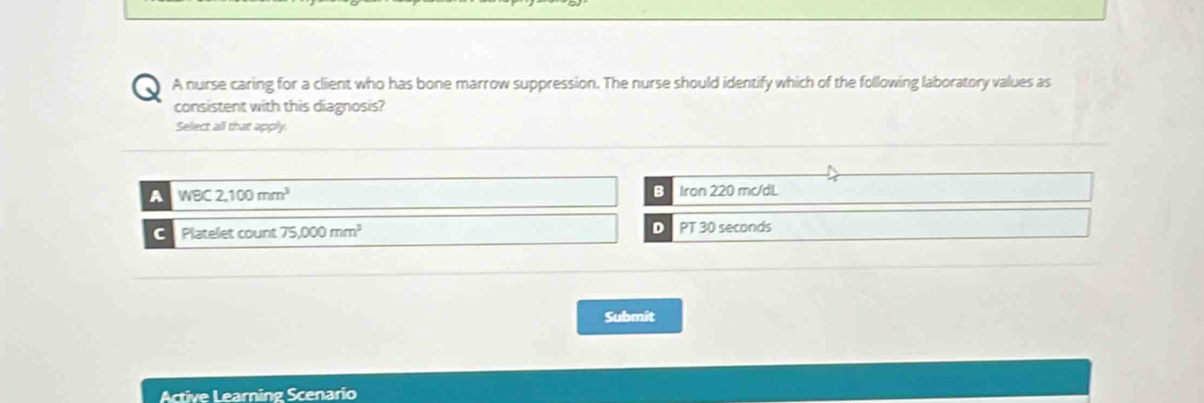 A nurse caring for a cliient who has bone marrow suppression. The nurse should identify which of the following laboratory values as
consistent with this diagnosis?
Select all that apply.
B
A WBC2,100mm^3 Iron 220 mc/dL
D
C Platelet count 75,000mm^3 PT 30 seconds
Submit
Active Learning Scenario