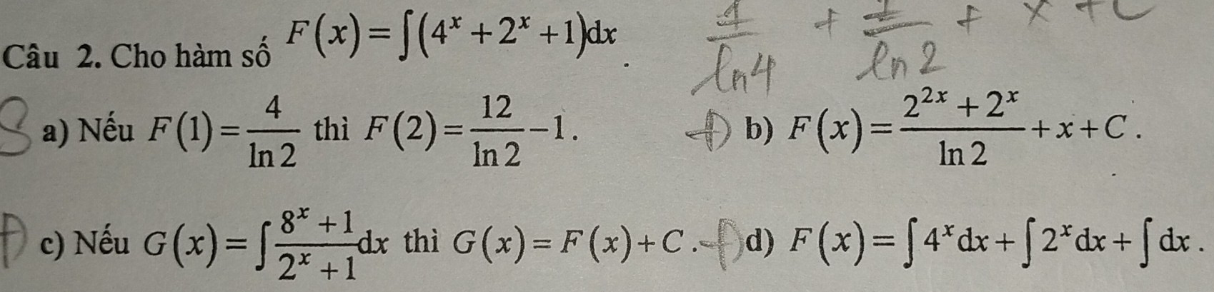 Cho hàm số F(x)=∈t (4^x+2^x+1)dx
a) Nếu F(1)= 4/ln 2  thì F(2)= 12/ln 2 -1. F(x)= (2^(2x)+2^x)/ln 2 +x+C. 
b)
c) Nếu G(x)=∈t  (8^x+1)/2^x+1 dx thì G(x)=F(x)+C. d) F(x)=∈t 4^xdx+∈t 2^xdx+∈t dx.