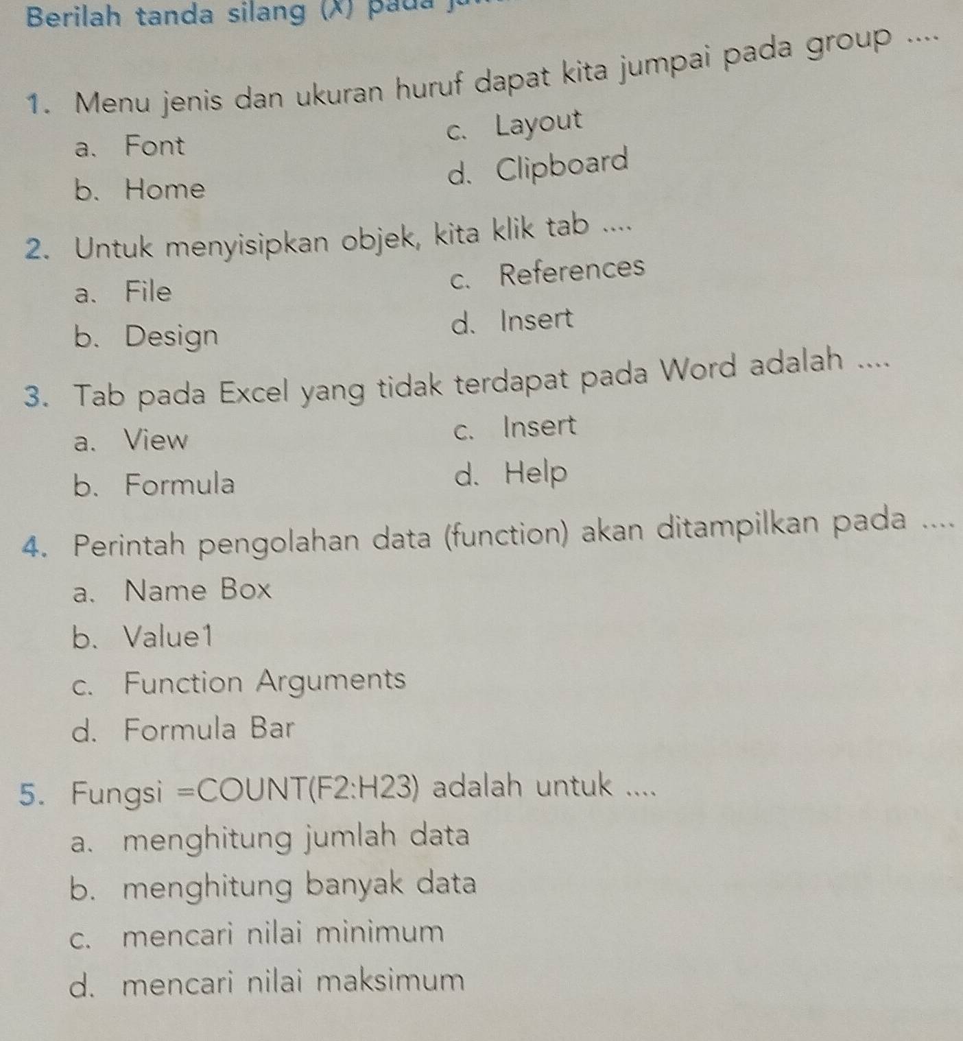 Berilah tanda silang (X ) a d 
1. Menu jenis dan ukuran huruf dapat kita jumpai pada group ....
a. Font
c. Layout
b. Home
d. Clipboard
2. Untuk menyisipkan objek, kita klik tab ....
a. File
c. References
b. Design d. Insert
3. Tab pada Excel yang tidak terdapat pada Word adalah ....
a. View c. Insert
b. Formula d. Help
4. Perintah pengolahan data (function) akan ditampilkan pada ....
a. Name Box
b. Value1
c. Function Arguments
d. Formula Bar
5. Fungsi =COUNT(F 2:H23) adalah untuk ....
a. menghitung jumlah data
b. menghitung banyak data
c. mencari nilai minimum
d. mencari nilai maksimum