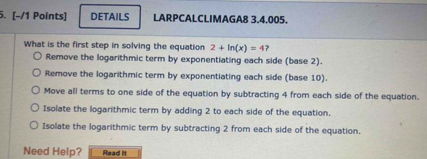 [−/1 Points] DETAILS LARPCALCLIMAGA8 3.4.005.
What is the first step in solving the equation 2+ln (x)=4 ?
Remove the logarithmic term by exponentiating each side (base 2).
Remove the logarithmic term by exponentiating each side (base 10).
Move all terms to one side of the equation by subtracting 4 from each side of the equation.
Isolate the logarithmic term by adding 2 to each side of the equation.
Isolate the logarithmic term by subtracting 2 from each side of the equation.
Need Help? Read It