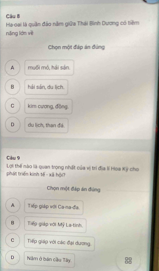 Ha-oai là quần đảo năm giữa Thái Bình Dương có tiềm
nǎng lớn về
Chọn một đáp án đúng
A muối mỏ, hái sản.
B hái sán, du lịch.
C kim cương, đồng.
D du lịch, than đá.
Câu 9
Lợi thế nào là quan trọng nhất của vị trí địa li Hoa Kỳ cho
phát triển kinh tế - xã hội?
Chọn một đáp án đúng
A Tiếp giáp với Ca-na-đa.
B Tiếp giáp với Mỹ La-tinh.
C Tiếp giáp với các đại dương.
D Nằm ở bán cầu Tây.
□□
□□