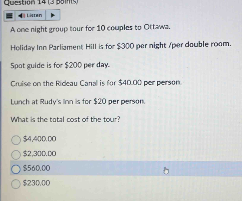 Listen
A one night group tour for 10 couples to Ottawa.
Holiday Inn Parliament Hill is for $300 per night /per double room.
Spot guide is for $200 per day.
Cruise on the Rideau Canal is for $40.00 per person.
Lunch at Rudy's Inn is for $20 per person.
What is the total cost of the tour?
$4,400.00
$2,300.00
$560.00
$230.00