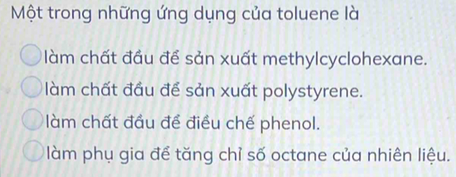 Một trong những ứng dụng của toluene là
làm chất đầu để sản xuất methylcyclohexane.
làm chất đầu để sản xuất polystyrene.
làm chất đầu đề điều chế phenol.
làm phụ gia để tăng chỉ số octane của nhiên liệu.