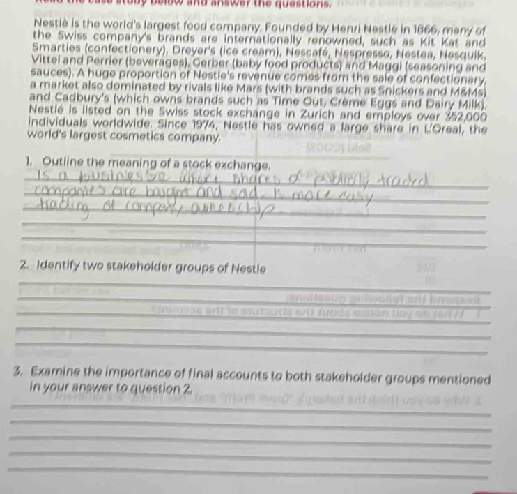 study below and answer the questions, 
Nestlè is the world's largest food company. Founded by Henri Nestlè in 1866, many of 
the Swiss company's brands are internationally renowned, such as Kit Kat and 
Smarties (confectionery), Dreyer's (ice cream), Nescafé, Nespresso, Nestea, Nesquik, 
Vittel and Perrier (beverages), Gerber (baby food products) and Maggi (seasoning and 
sauces). A huge proportion of Nestle's revenue comes from the sale of confectionary, 
a market also dominated by rivals like Mars (with brands such as Snickers and M&Ms) 
and Cadbury's (which owns brands such as Time Out, Crème Eggs and Dairy Milk). 
Nestlé is listed on the Swiss stock exchange in Zurich and employs over 352,000
individuals worldwide. Since 1974, Nestle has owned a large share in L'Oreal, the 
world's largest cosmetics company. 
_ 
1. Outline the meaning of a stock exchange. 
_ 
_ 
_ 
_ 
_ 
_ 
_ 
_ 
2. Identify two stakeholder groups of Nestle 
_ 
_ 
_ 
_ 
an t sun griwongt si by an sn 
_ _wth tads aman nay m jot ? 
_ 
_ 
3. Examine the importance of final accounts to both stakeholder groups mentioned 
in your answer to question 2. 
_ 
_ 
_ 
_ 
_