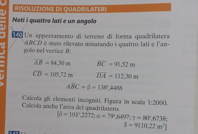 RISOLUZIONE DI QUADRILATERI 
Noti i quattro lati e un angolo 
140 Un appezzamento di terreno di forma quadrilatera
ABCD è stato rilevato misurando i quattro lati e l'an- 
golo nel vertice B:
overline AB=84,30m overline BC=91,52m
overline CD=105,72m overline DA=112,30m
Awidehat BC=beta =138^c,4488
Calcola gli elementi incogniti. Figura in scala 1:2000. 
Calcola anche l’area del quadrilatero.
[delta =101^c,2272;alpha =79^c,6497;gamma =80^c,6738;
S=9110,22m^2]