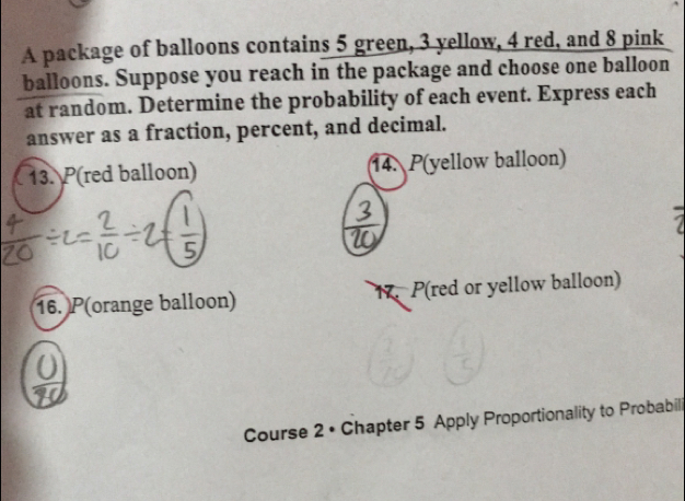 A package of balloons contains 5 green, 3 yellow, 4 red, and 8 pink 
balloons. Suppose you reach in the package and choose one balloon 
at random. Determine the probability of each event. Express each 
answer as a fraction, percent, and decimal. 
13. P(red balloon) 14. P(yellow balloon) 
16. P(orange balloon) 17. P(red or yellow balloon) 
Course 2 • Chapter 5 Apply Proportionality to Probabili