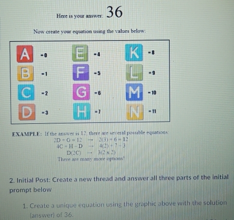 Here is your answer: 36 
Now create your equation using the values below: 
EXAMPLE: If the answer is 12, there are several possible equations
2D+G=12to 2(3)+6=1
4C+H-Dto 4(2)+7-3
D(2C)to 3(2* 2)
There are many more options' 
2. Initial Post: Create a new thread and answer all three parts of the initial 
prompt below 
1. Create a unique equation using the graphic above with the solution 
(answer) of 36.