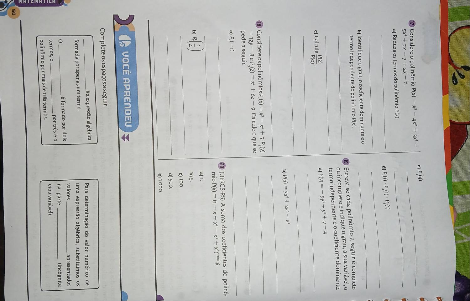 Considere o polinômio P(x)=x^3-4x^2+3x^3- c)_ P_3(4)
5x^2+2x-7+2x-2.
a) Reduza os termos do polinômio P(x).
_
_
_d) P_1(1)· P_2(1)· P_3(1)
_
b) Identifique o grau, o coeficiente dominante e o
_
termo independente do polinômio P(x).
⑲ Escreva se cada polinômio a seguir é completo
_ou incompleto e indique o grau, a sua variável, o
_
termo independente e o coeficiente dominante.
c) Calcule  P(2)/P(0) .
a) P(y)=-9y^3+y^2+y-4
_
_
_
_
b) P(a)=3a^6+2a^4-a^2
_
_
⑱ Considere os polinômios P_1(x)=x^3-x^2+5,P_2(y)
_
=12y-8 e P_3(z)=z^2+6z-9. Calcule o que se_
_
pede a seguir.
a) P_1(-1)
_200 (UFRGS-RS) A soma dos coeficientes do polinô-
_
mio P(x)=(1-x+x^2-x^3+x^4)^1000e
_
b) P_2( 1/4 )
a) 1.
b) 5.
c) 100.
_
d) 500.
_e) 1 000.
VOCÊ APRENDEU
Complete os espaços a seguir.
_é a expressão algébrica  Para determinação do valor numérico de
formada por apenas um termo. uma expressão algébrica, substituímos os
valores
é formado por dois _apresentados
0 __(incógnita
na parte
termos, o _por três e o
e/ou variável).
polinômio por mais de três termos.
50