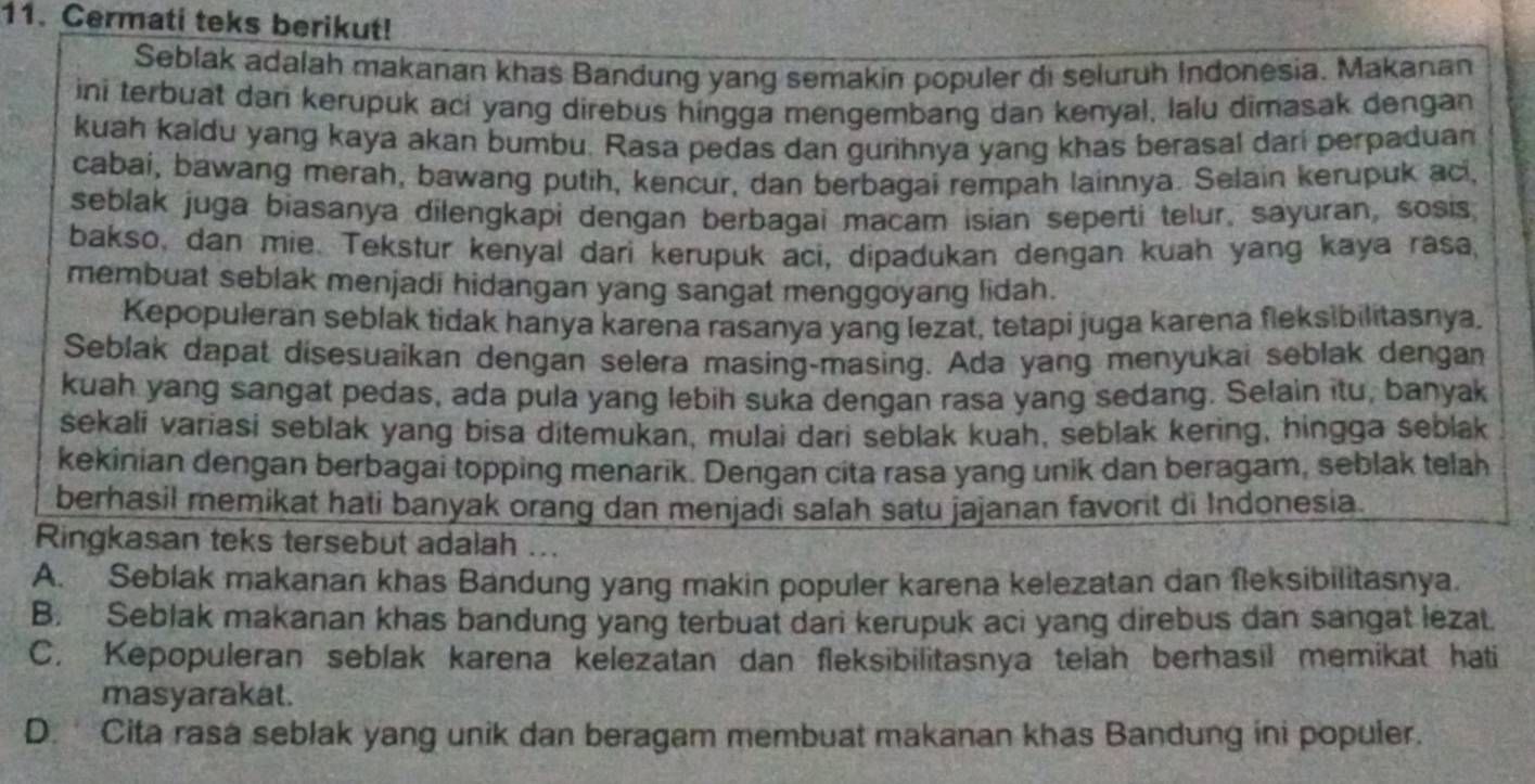 Cermati teks berikut!
Seblak adalah makanan khas Bandung yang semakin populer di seluruh Indonesia. Makanan
ini terbuat dan kerupuk aci yang direbus hingga mengembang dan kenyal, lalu dimasak dengan
kuah kaidu yang kaya akan bumbu. Rasa pedas dan gurihnya yang khas berasal dari perpaduan
cabai, bawang merah, bawang putih, kencur, dan berbagai rempah lainnya. Selain kerupuk aci,
seblak juga biasanya dilengkapi dengan berbagai macam isian seperti telur, sayuran, sosis
bakso, dan mie. Tekstur kenyal dari kerupuk aci, dipadukan dengan kuah yang kaya rasa,
membuat seblak menjadi hidangan yang sangat menggoyang lidah.
Kepopuleran seblak tidak hanya karena rasanya yang lezat, tetapi juga karena fleksibilitasnya.
Seblak dapat disesuaikan dengan selera masing-masing. Ada yang menyukai seblak dengan
kuah yang sangat pedas, ada pula yang lebih suka dengan rasa yang sedang. Selain itu, banyak
sekali variasi seblak yang bisa ditemukan, mulai dari seblak kuah, seblak kering, hingga seblak
kekinian dengan berbagai topping menarik. Dengan cita rasa yang unik dan beragam, seblak telah
berhasil memikat hati banyak orang dan menjadi salah satu jajanan favorit di Indonesia.
Ringkasan teks tersebut adalah ...
A. Seblak makanan khas Bandung yang makin populer karena kelezatan dan fleksibilitasnya.
B. Seblak makanan khas bandung yang terbuat dari kerupuk aci yang direbus dan sangat lezat.
C. Kepopuleran seblak karena kelezatan dan fleksibilitasnya telah berhasil memikat hati
masyarakat.
D. Cita rasa seblak yang unik dan beragam membuat makanan khas Bandung ini populer.