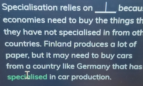 Specialisation relies on _L becau 
economies need to buy the things th 
they have not specialised in from oth 
countries. Finland produces a lot of 
paper, but it may need to buy cars 
from a country like Germany that has 
specialised in car production.