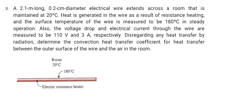 A 2.1-m-long, 0.2-cm-diameter electrical wire extends across a room that is
maintained at 20°C. Heat is generated in the wire as a result of resistance heating,
and the surface temperature of the wire is measured to be 180°C in steady
operation. Also, the voltage drop and electrical current through the wire are
measured to be 110 V and 3 A, respectively. Disregarding any heat transfer by
radiation, determine the convection heat transfer coefficient for heat transfer
between the outer surface of the wire and the air in the room.
Electric resistance heater