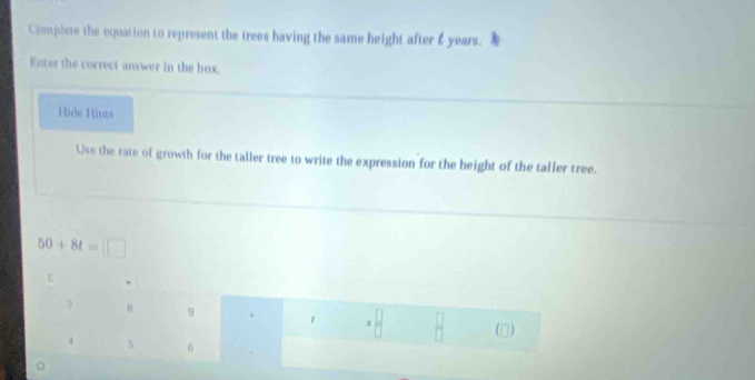 Complete the equation to represent the trees having the same height after & years. 
Enter the correct answer in the box. 
Hide Hints 
Use the rate of growth for the taller tree to write the expression for the height of the taller tree.
50+8t=□
? 8 9 + t x (□)
4 5 6