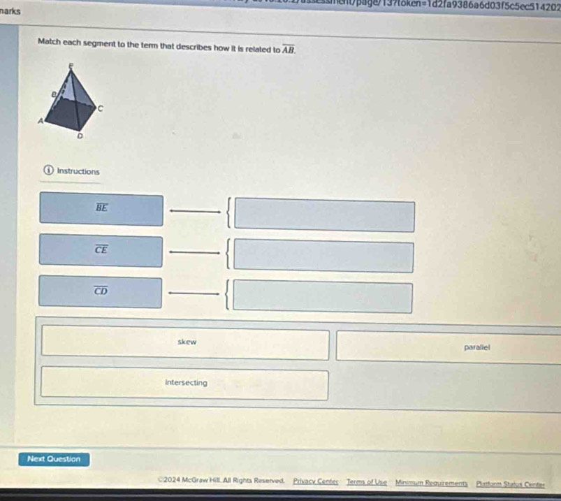 essment/page/137foken=1d2fa9386a6d03f5c5ec514202
narks
Match each segment to the term that describes how it is related to overline AB. 
i Instructions
overline BE
overline CE
overline CD
skew parallel
intersecting
Next Question
2024 McGraw Hill. All Rights Reserved. Privacy Center Terms of Use Minimum Requirements Platform Status Center
