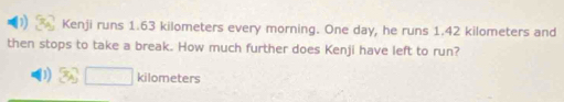 Kenji runs 1.63 kilometers every morning. One day, he runs 1.42 kilometers and 
then stops to take a break. How much further does Kenji have left to run?
kilometers