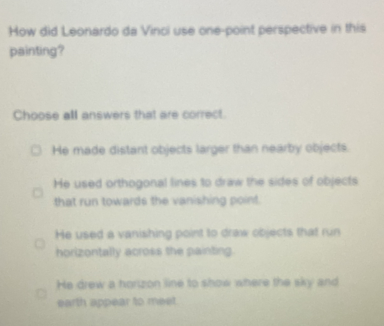 How did Leonardo da Vinci use one-point perspective in this
painting?
Choose all answers that are correct.
He made distant objects larger than nearby objects.
He used orthogonal lines to draw the sides of objects
that run towards the vanishing point.
He used a vanishing point to draw objects that run
horizontally across the painting.
He drew a horizon line to show where the sky and
earth appear to meet.