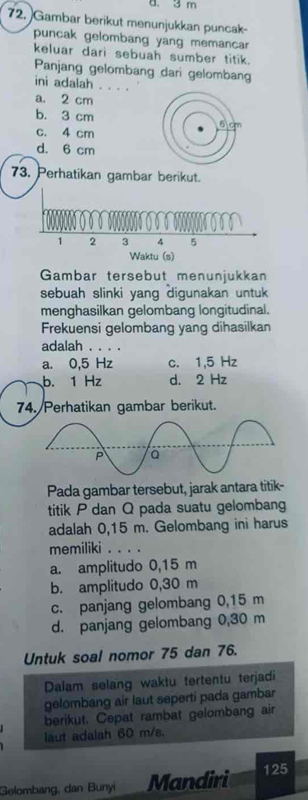 3 m
72. Gambar berikut menunjukkan puncak-
puncak gelombang yang memancar
keluar dari sebuah sumber titik.
Panjang gelombang dari gelombang
ini adalah . . . .
a. 2 cm
b. 3 cm 6 cm
c. 4 cm
d. 6 cm
73. Perhatikan gambar berikut.
1 2 3 4 5
Waktu (s)
Gambar tersebut menunjukkan
sebuah slinki yang digunakan untuk 
menghasilkan gelombang longitudinal.
Frekuensi gelombang yang dihasilkan
adalah . . . .
a. 0,5 Hz c. 1,5 Hz
b. 1 Hz d. 2 Hz
74. Perhatikan gambar berikut.
Pada gambar tersebut, jarak antara titik-
titik P dan Q pada suatu gelombang
adalah 0,15 m. Gelombang ini harus
memiliki . . . .
a. amplitudo 0,15 m
b. amplitudo 0,30 m
c. panjang gelombang 0,15 m
d. panjang gelombang 0,30 m
Untuk soal nomor 75 dan 76.
Dalam selang waktu tertentu terjadi
gelombang air laut seperti pada gambar
berikut. Cepat rambat gelombang air
laut adalah 60 m/s.
Gelombang, dan Bunyi Mandiri
125