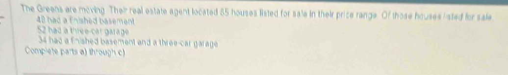 The Greens are moving. Their real estate agent located 85 houses listed for sale in their price range. Of those houses listed for sale
48 had a fnished basement
52 had a three-car garage
34 had a finished basement and a three-car garage 
Complete parts a) through c