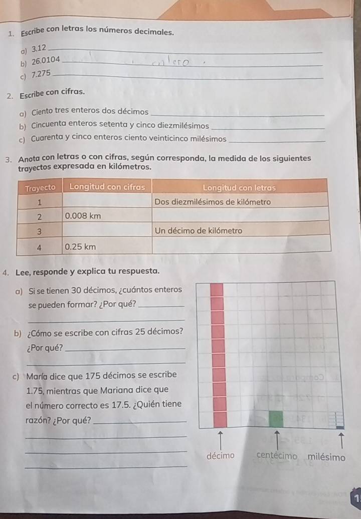 Escribe con letras los números decimales. 
a) 3.12 _ 
b) 26.0104 _ 
c) 7.275 _ 
2. Escribe con cifras. 
a) Ciento tres enteros dos décimos_ 
b) Cincuenta enteros setenta y cinco diezmilésimos_ 
c) Cuarenta y cinco enteros ciento veinticinco milésimos_ 
3. Anota con letras o con cifras, según corresponda, la medida de los siguientes 
trayectos expresada en kilómetros. 
4. Lee, responde y explica tu respuesta. 
a) Si se tienen 30 décimos, ¿cuántos enteros 
se pueden formar? ¿Por qué?_ 
_ 
b) ¿Cómo se escribe con cifras 25 décimos? 
¿Por qué?_ 
_ 
c) María dice que 175 décimos se escribe
1.75, mientras que Mariana dice que 
el número correcto es 17.5. ¿Quién tiene 
razón? ¿Por qué?_ 
_ 
_ 
_ 
1