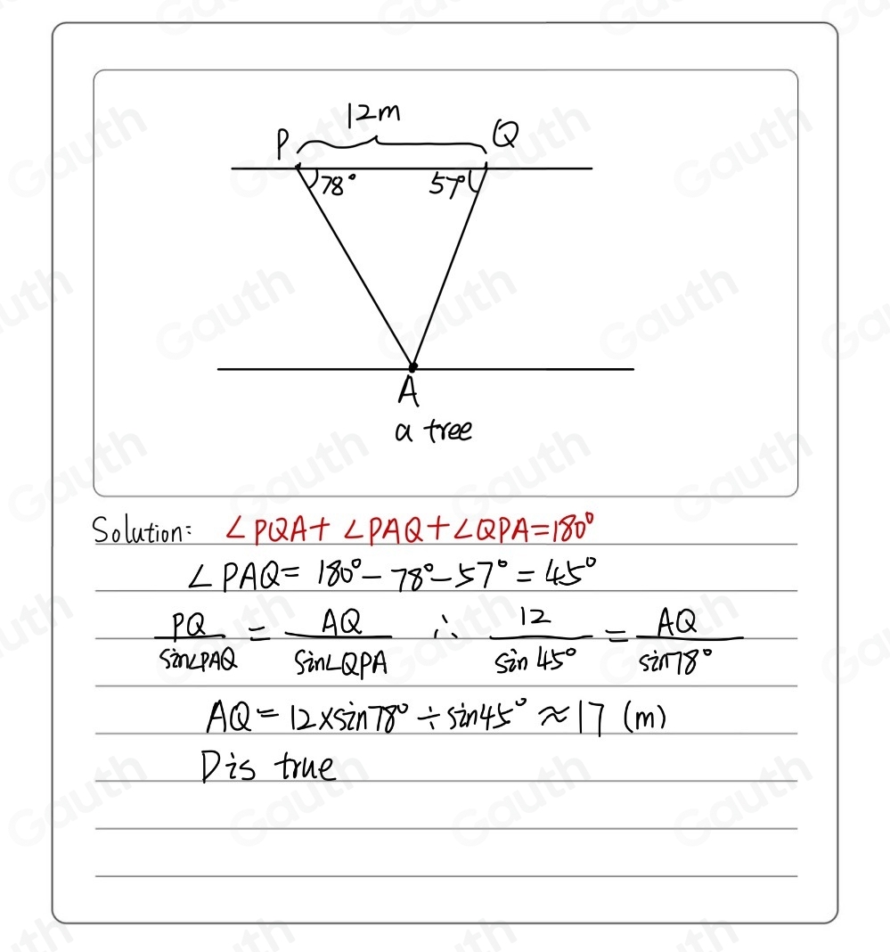 Solution: ∠ PQA+∠ PAQ+∠ QPA=180°
∠ PAQ=180°-78°-57°=45°
 PQ/sin ∠ PAQ = AQ/sin ∠ QPA ∴  12/sin 45° = AQ/sin 78° 
AQ=12* sin 78°/ sin 45°approx 17(m)
Dis true