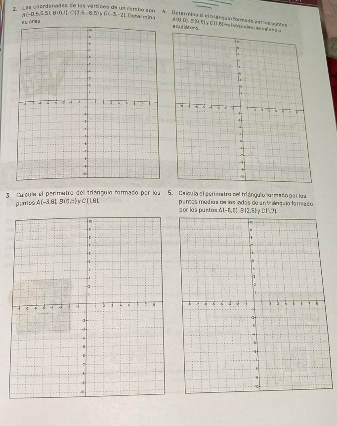 A(-0.5,5.5), B(6,1), C(3.5,-6.5)
2. Las coordenadas de los vértices de un rombo son D(-3,-2). Determina A(0,0), B(6,5) C(1,6) es isósceles, es 
4. Determina si el triángulo formado por los puntos 
su área. 
equilátero 
3. Calcula el perímetro del triángulo formado por los 5. Calcula el perímetro del triángulo formado por los 
puntos A(-3,6), B(6,5) v C(1,6). puntos medios de los lados de un triángulo formado 
por los puntos A(-8,6), B(2,5) γ C(1,7).