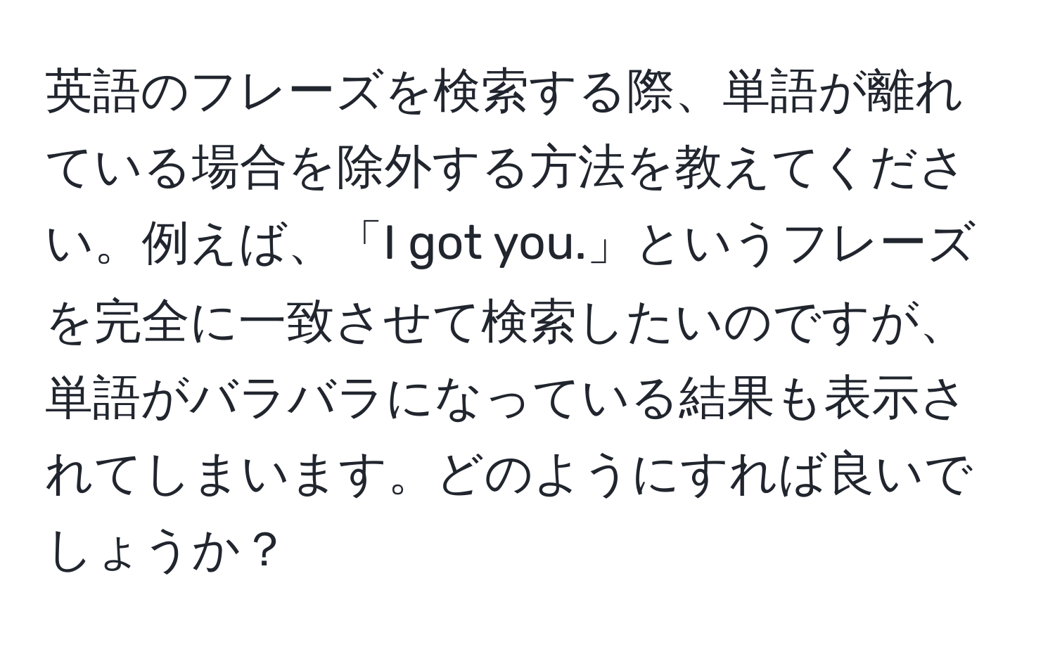 英語のフレーズを検索する際、単語が離れている場合を除外する方法を教えてください。例えば、「I got you.」というフレーズを完全に一致させて検索したいのですが、単語がバラバラになっている結果も表示されてしまいます。どのようにすれば良いでしょうか？