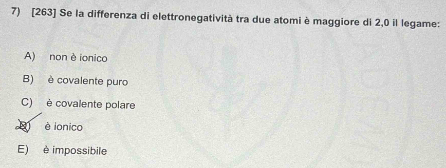 [263] Se la differenza di elettronegatività tra due atomi è maggiore di 2,0 il legame:
A) non è ionico
B) è covalente puro
C) è covalente polare
D è ionico
E) è impossibile