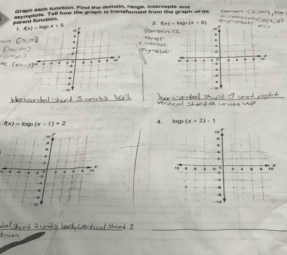 Graph each function. Find the domain, range, intercepts and 
asymptote. Tell how the graph is transformed from the graph of its 
parent function. 
2. f(x)=log _3(x+5)
1. f(x)=log _3x+5

_ 
_
f(x)=log _3(x-1)+2
4. log _3(x+2)-1
0 
_