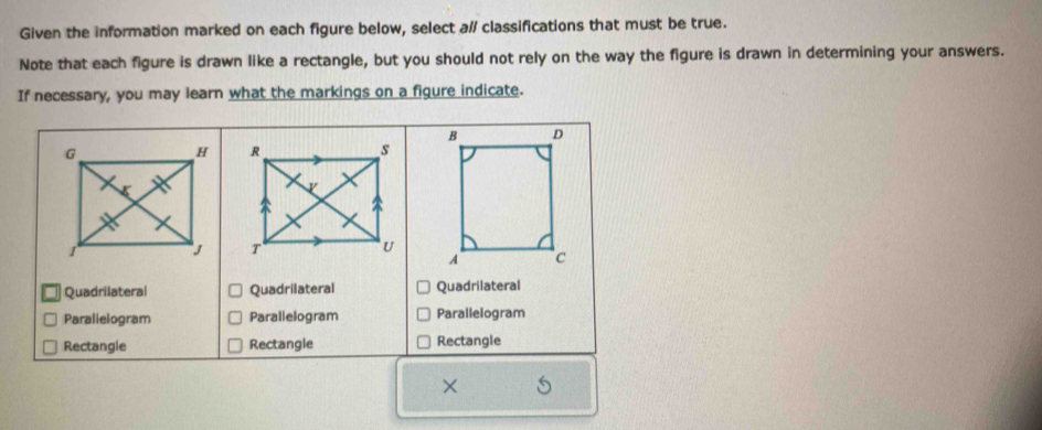 Given the information marked on each figure below, select a/ classifications that must be true.
Note that each figure is drawn like a rectangle, but you should not rely on the way the figure is drawn in determining your answers.
If necessary, you may learn what the markings on a figure indicate.

Quadrilateral Quadrilateral Quadrilateral
Paralielogram Parallelogram Parallelogram
Rectangle Rectangle Rectangle
×