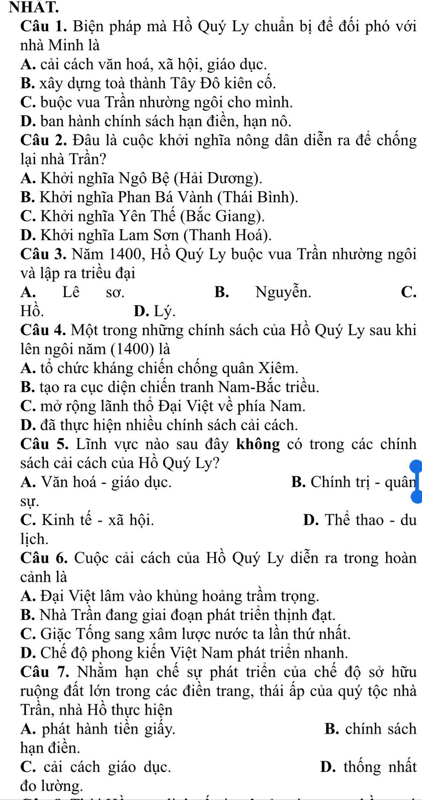 NHAT.
Câu 1. Biện pháp mà Hồ Quý Ly chuẩn bị để đối phó với
nhà Minh là
A. cải cách văn hoá, xã hội, giáo dục.
B. xây dựng toà thành Tây Đô kiên cố.
C. buộc vua Trần nhường ngôi cho mình.
D. ban hành chính sách hạn điền, hạn nô.
Câu 2. Đâu là cuộc khởi nghĩa nông dân diễn ra để chống
lại nhà Trần?
A. Khởi nghĩa Ngô Bệ (Hải Dương).
B. Khởi nghĩa Phan Bá Vành (Thái Bình).
C. Khởi nghĩa Yên Thế (Bắc Giang).
D. Khởi nghĩa Lam Sơn (Thanh Hoá).
Câu 3. Năm 1400, Hồ Quý Ly buộc vua Trần nhường ngôi
và lập ra triều đại
A. Lê sơ. B. Nguyễn. C.
Hồ. D. Lý.
Câu 4. Một trong những chính sách của Hồ Quý Ly sau khi
lên ngôi năm (1400) là
A. tổ chức kháng chiến chống quân Xiêm.
B. tạo ra cục diện chiến tranh Nam-Bắc triều.
C. mở rộng lãnh thổ Đại Việt về phía Nam.
D. đã thực hiện nhiều chính sách cải cách.
Câu 5. Lĩnh vực nào sau đây không có trong các chính
sách cải cách của Hồ Quý Ly?
A. Văn hoá - giáo dục. B. Chính trị - quân
sự.
C. Kinh tế - xã hội. D. Thể thao - du
lịch.
Câu 6. Cuộc cải cách của Hồ Quý Ly diễn ra trong hoàn
cảnh là
A. Đại Việt lâm vào khủng hoảng trầm trọng.
B. Nhà Trần đang giai đoạn phát triển thịnh đạt.
C. Giặc Tống sang xâm lược nước ta lần thứ nhất.
D. Chế độ phong kiến Việt Nam phát triển nhanh.
Câu 7. Nhằm hạn chế sự phát triển của chế độ sở hữu
ruộng đất lớn trong các điền trang, thái ấp của quý tộc nhà
Trần, nhà Hồ thực hiện
A. phát hành tiền giấy. B. chính sách
hạn điền.
C. cải cách giáo dục. D. thống nhất
đo lường.