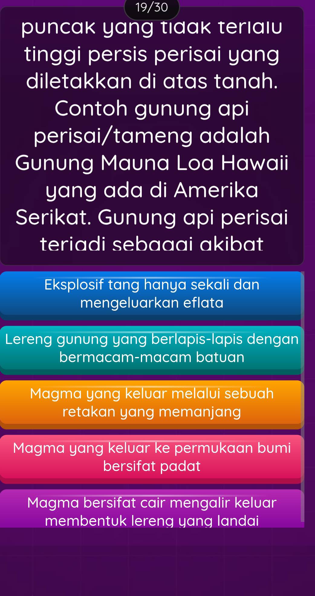 19/30
puncak yang tidak teriaıu
tinggi persis perisai yang
diletakkan di atas tanah.
Contoh gunung api
perisai/tameng adalah
Gunung Mauna Loa Hawaii
yang ada di Amerika
Serikat. Gunung api perisai
teriadi sebaaai akibat
Eksplosif tang hanya sekali dan
mengeluarkan eflata
Lereng gunung yang berlapis-lapis dengan
bermacam-macam batuan
Magma yang keluar melalui sebuah
retakan yang memanjang
Magma yang keluar ke permukaan bumi
bersifat padat
Magma bersifat cair mengalir kelvar
membentuk lereng yang landai