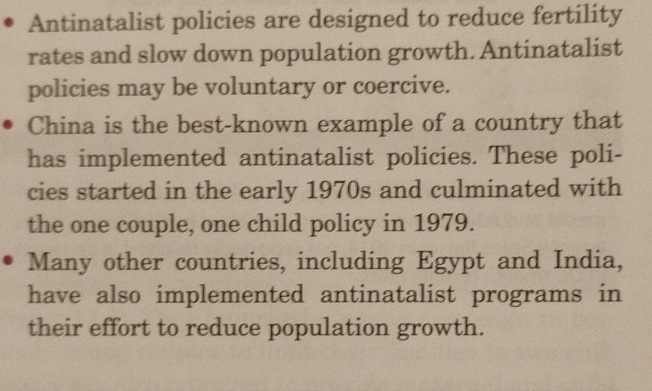 Antinatalist policies are designed to reduce fertility 
rates and slow down population growth. Antinatalist 
policies may be voluntary or coercive. 
China is the best-known example of a country that 
has implemented antinatalist policies. These poli- 
cies started in the early 1970s and culminated with 
the one couple, one child policy in 1979. 
Many other countries, including Egypt and India, 
have also implemented antinatalist programs in 
their effort to reduce population growth.