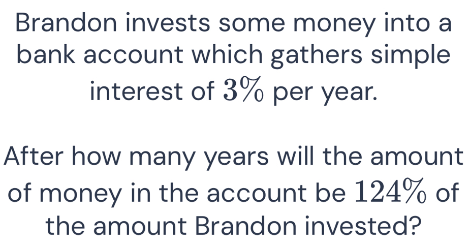 Brandon invests some money into a 
bank account which gathers simple 
interest of 3% per year. 
After how many years will the amount 
of money in the account be 124% of 
the amount Brandon invested?