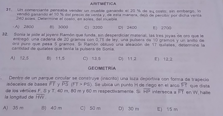 ARITMÉTICA
31. Un comerciante pensaba vender un mueble ganando el 20 % de su costo; sin embargo, lo
vendió ganando el 10 % del precio de venta y, de esta manera, dejó de percibir por dicha venta
240 soles. Determine el costo, en soles, del mueble.
- A) 2800 B) 3000 C) 3200 D) 2400 E) 2700
32. Sonia le pide al joyero Ramón que funda, sin desperdiciar material, las tres joyas de oro que le
entregó: una cadena de 20 gramos con 0,75 de ley, una pulsera de 10 gramos y un anillo de
oro puro que pesa 5 gramos. Si Ramón obtuvo una aleación de 17 quilates, determine la
cantidad de quilates que tenía la pulsera de Sonia.
A) 12,5 B) 11,5 C) 13,5 D) 11,2 E) 12,2
GEOMETRIA
. Dentro de un parque circular se construye (inscrito) una loza deportiva con forma de trapecio
isósceles de bases overline FT y overline PS(FT>PS). Se ubica un punto H de riego en el arco widehat FI que dista
de los vértices F, S y T, 40 m, 80 m y 60 m respectivamente. Si overline HP interseca a overline FT en W. halle
la longitud de overline HW.
A) 35 m B) 40 m C) 50 m D) 30 m E) 15 m