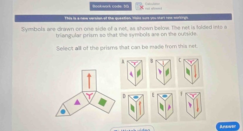 Calculato 
Bookwork code: 3G not allowed 
This is a new version of the question. Make sure you start new workings. 
Symbols are drawn on one side of a net, as shown below. The net is folded into a 
triangular prism so that the symbols are on the outside. 
Select all of the prisms that can be made from this net.
ABC
D EF
Answer