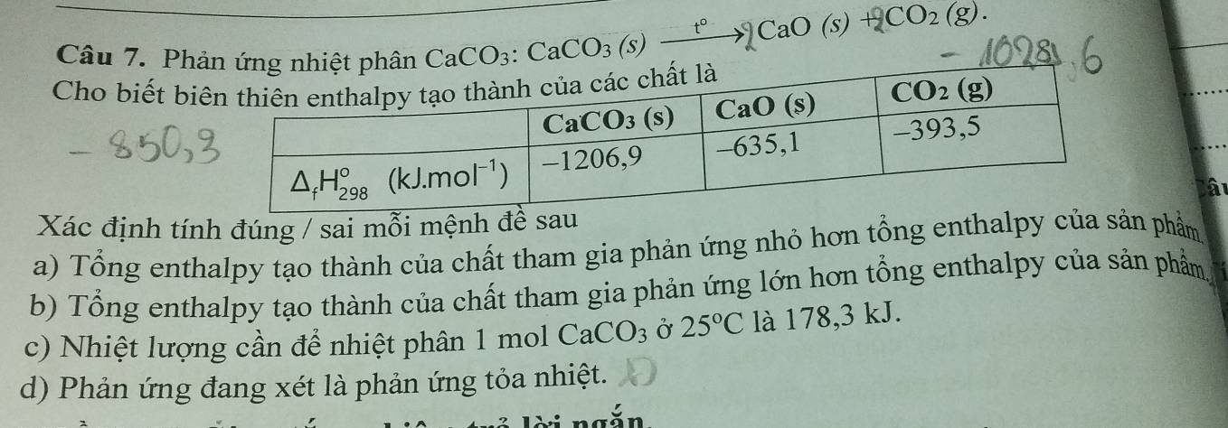 Ph
CaCO_3:CaCO_3(s)xrightarrow t°)CaO(s)+CO_2(g).
Cho biết bi
à
Xác định tính đúng / sai mỗi mệnh 
a) Tổng enthalpy tạo thành của chất tham gia phản ứng nhỏ hơn tổng enthalpy của sản phẩm
b) Tổng enthalpy tạo thành của chất tham gia phản ứng lớn hơn tổng enthalpy của sản phẩm
c) Nhiệt lượng cần để nhiệt phân 1 mol CaCO_3 Ở 25°C là 178,3 kJ.
d) Phản ứng đang xét là phản ứng tỏa nhiệt.