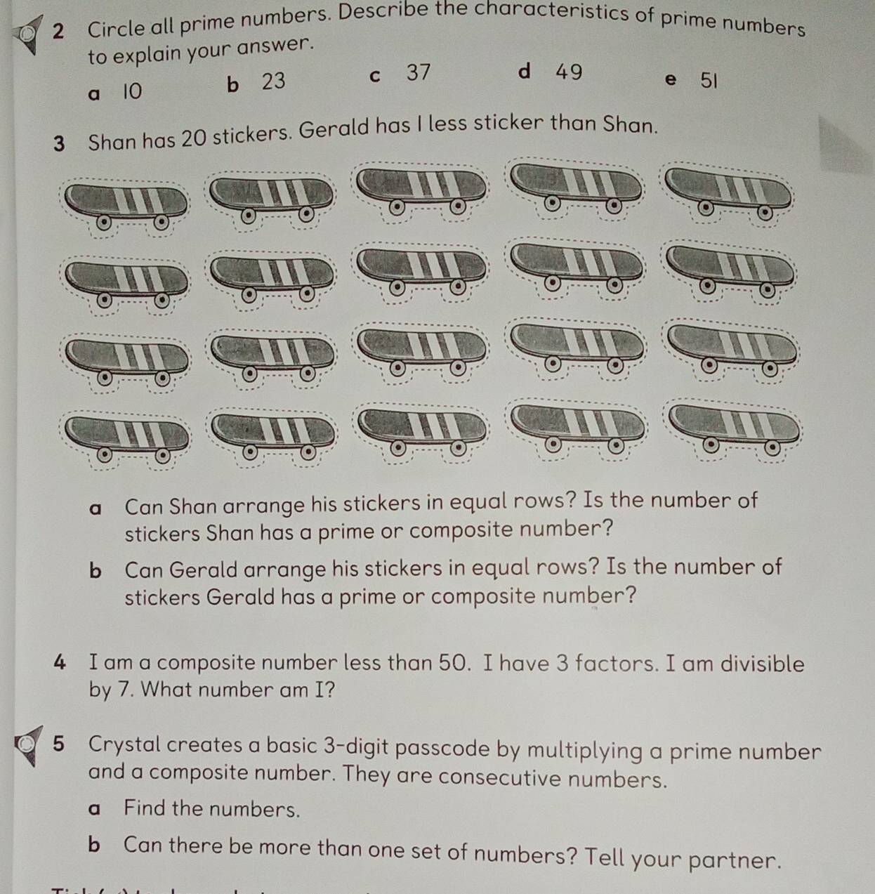 Circle all prime numbers. Describe the characteristics of prime numbers
to explain your answer.
a 10 b 23 c 37
d 49 e 51
3 Shan has 20 stickers. Gerald has I less sticker than Shan.
a Can Shan arrange his stickers in equal rows? Is the number of
stickers Shan has a prime or composite number?
b Can Gerald arrange his stickers in equal rows? Is the number of
stickers Gerald has a prime or composite number?
4 I am a composite number less than 50. I have 3 factors. I am divisible
by 7. What number am I?
5 Crystal creates a basic 3 -digit passcode by multiplying a prime number
and a composite number. They are consecutive numbers.
a Find the numbers.
b Can there be more than one set of numbers? Tell your partner.